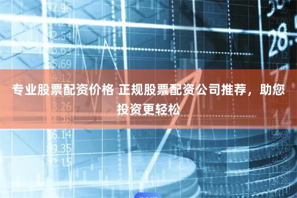 专业股票配资价格 正规股票配资公司推荐，助您投资更轻松