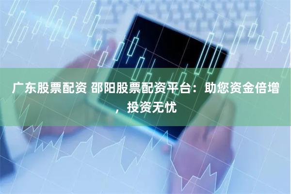 广东股票配资 邵阳股票配资平台：助您资金倍增，投资无忧