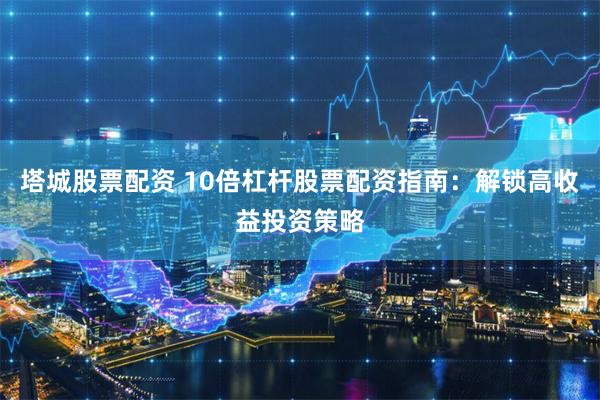 塔城股票配资 10倍杠杆股票配资指南：解锁高收益投资策略