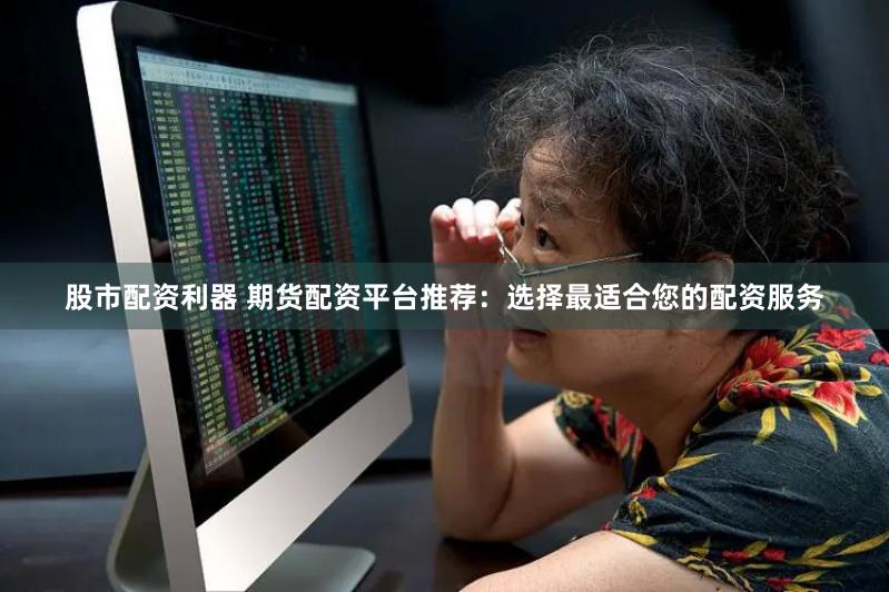 股市配资利器 期货配资平台推荐：选择最适合您的配资服务