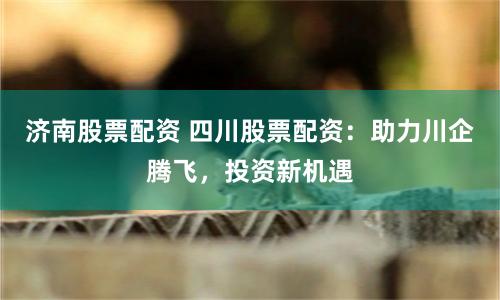 济南股票配资 四川股票配资：助力川企腾飞，投资新机遇