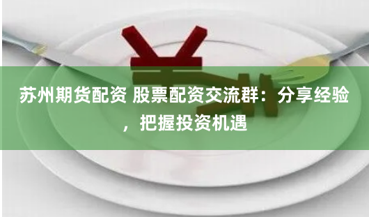 苏州期货配资 股票配资交流群：分享经验，把握投资机遇