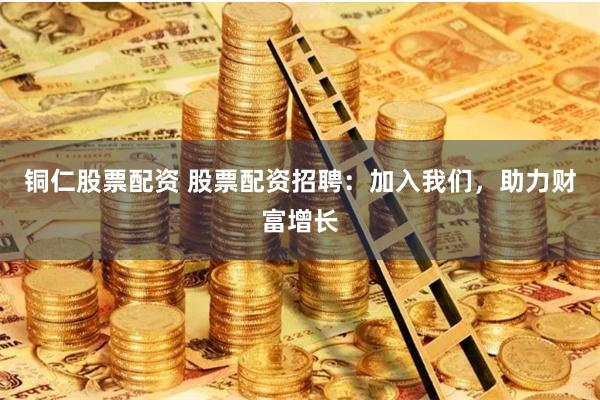 铜仁股票配资 股票配资招聘：加入我们，助力财富增长