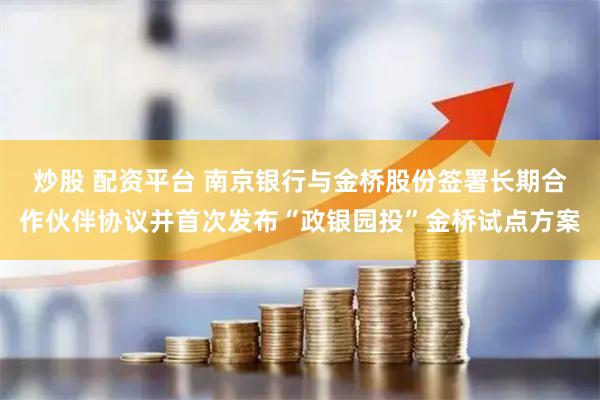 炒股 配资平台 南京银行与金桥股份签署长期合作伙伴协议并首次发布“政银园投”金桥试点方案
