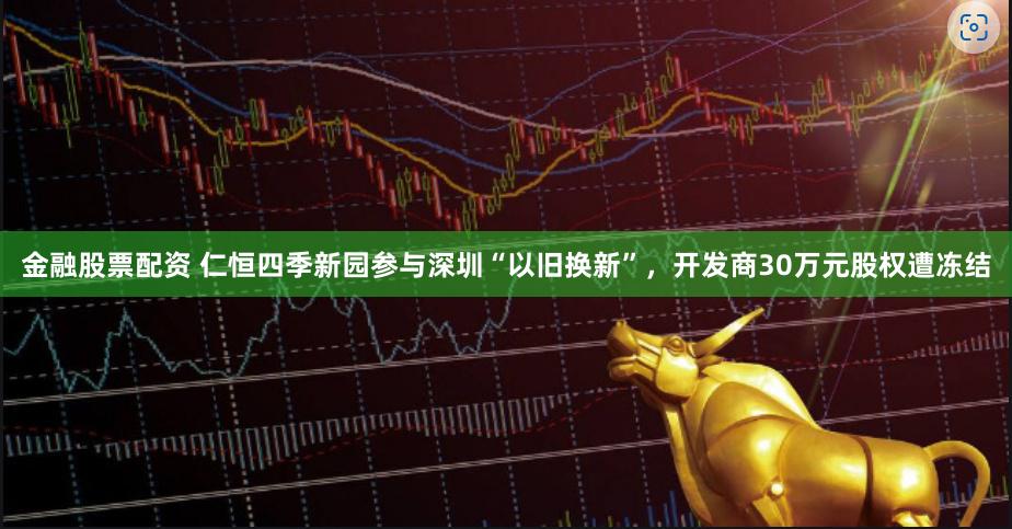 金融股票配资 仁恒四季新园参与深圳“以旧换新”，开发商30万元股权遭冻结
