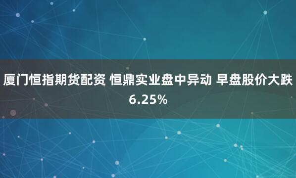 厦门恒指期货配资 恒鼎实业盘中异动 早盘股价大跌6.25%
