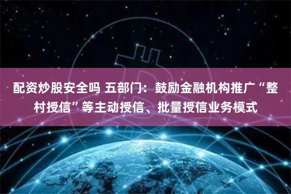 配资炒股安全吗 五部门：鼓励金融机构推广“整村授信”等主动授信、批量授信业务模式