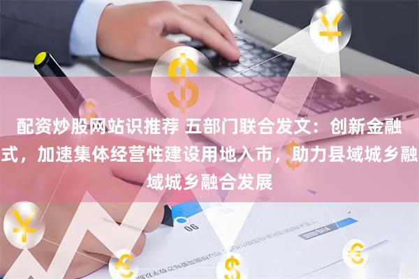 配资炒股网站识推荐 五部门联合发文：创新金融支持模式，加速集体经营性建设用地入市，助力县域城乡融合发展