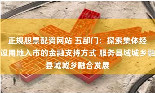 正规股票配资网站 五部门：探索集体经营性建设用地入市的金融支持方式 服务县域城乡融合发展