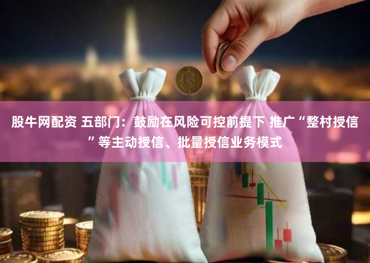 股牛网配资 五部门：鼓励在风险可控前提下 推广“整村授信”等主动授信、批量授信业务模式