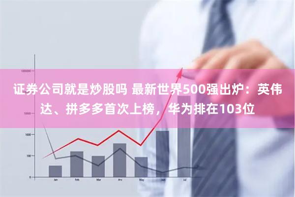 证券公司就是炒股吗 最新世界500强出炉：英伟达、拼多多首次上榜，华为排在103位
