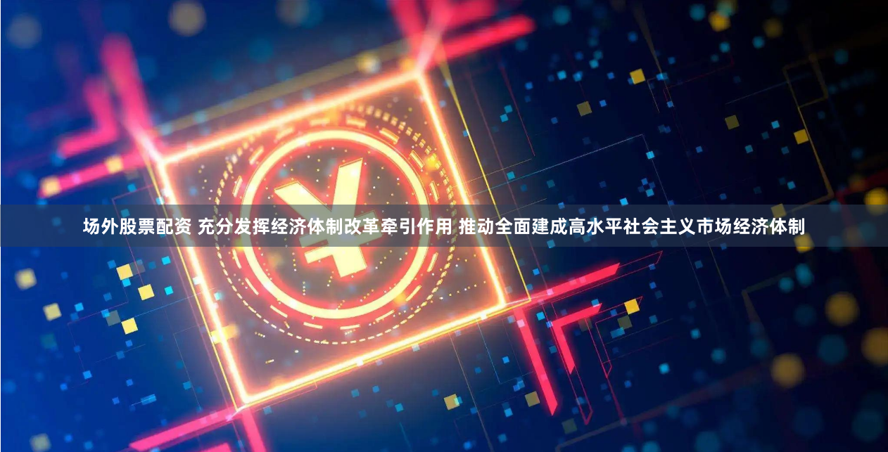 场外股票配资 充分发挥经济体制改革牵引作用 推动全面建成高水平社会主义市场经济体制