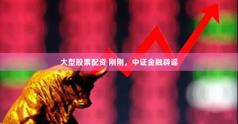 大型股票配资 刚刚，中证金融辟谣