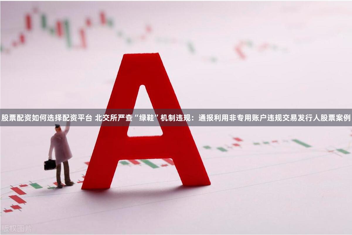 股票配资如何选择配资平台 北交所严查“绿鞋”机制违规：通报利用非专用账户违规交易发行人股票案例