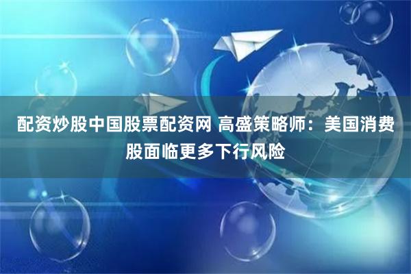 配资炒股中国股票配资网 高盛策略师：美国消费股面临更多下行风险