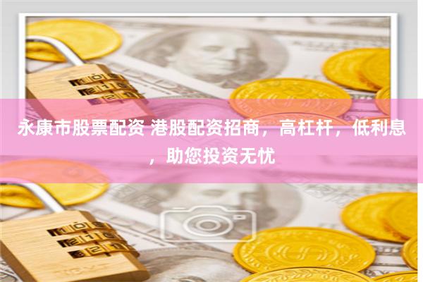 永康市股票配资 港股配资招商，高杠杆，低利息，助您投资无忧