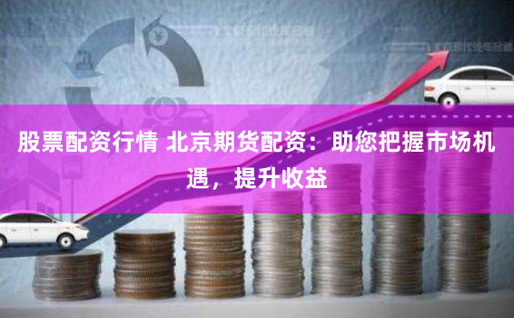 股票配资行情 北京期货配资：助您把握市场机遇，提升收益