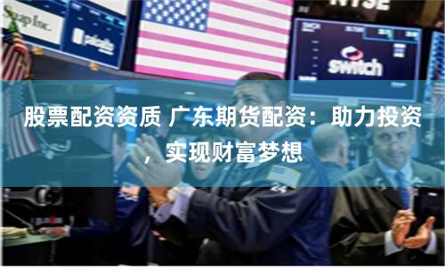 股票配资资质 广东期货配资：助力投资，实现财富梦想