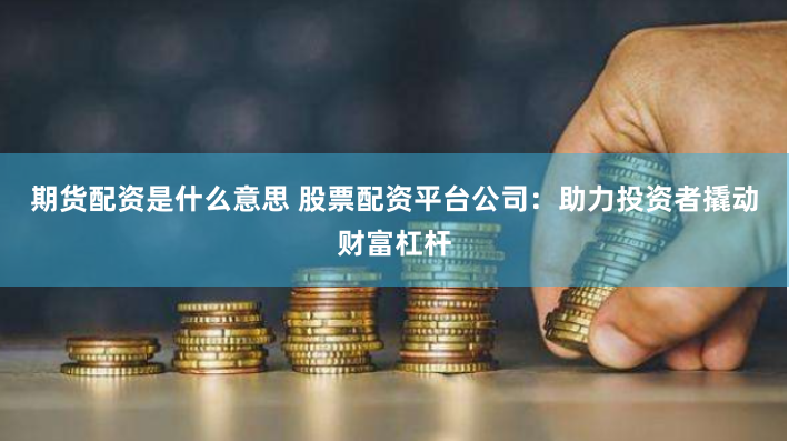 期货配资是什么意思 股票配资平台公司：助力投资者撬动财富杠杆