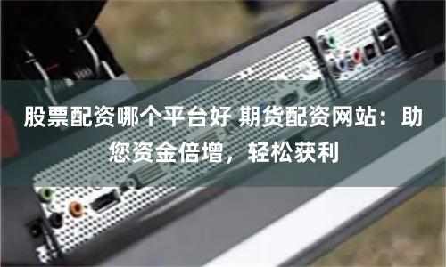 股票配资哪个平台好 期货配资网站：助您资金倍增，轻松获利