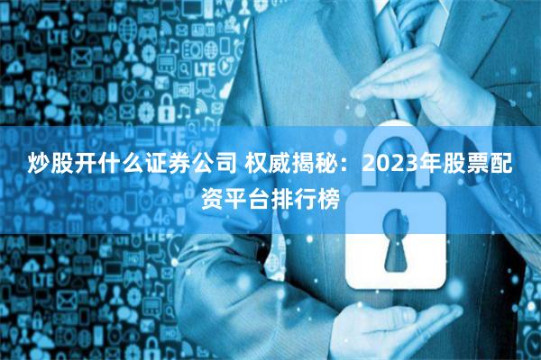 炒股开什么证券公司 权威揭秘：2023年股票配资平台排行榜