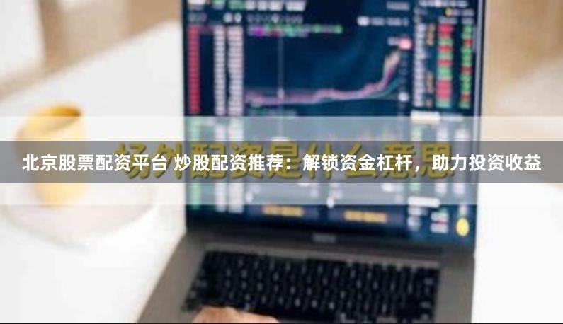 北京股票配资平台 炒股配资推荐：解锁资金杠杆，助力投资收益