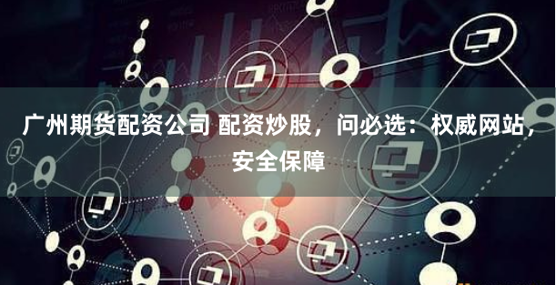广州期货配资公司 配资炒股，问必选：权威网站，安全保障