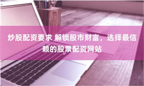 炒股配资要求 解锁股市财富，选择最信赖的股票配资网站