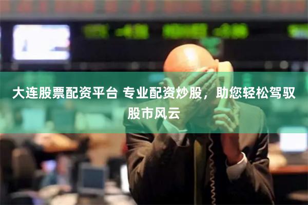 大连股票配资平台 专业配资炒股，助您轻松驾驭股市风云