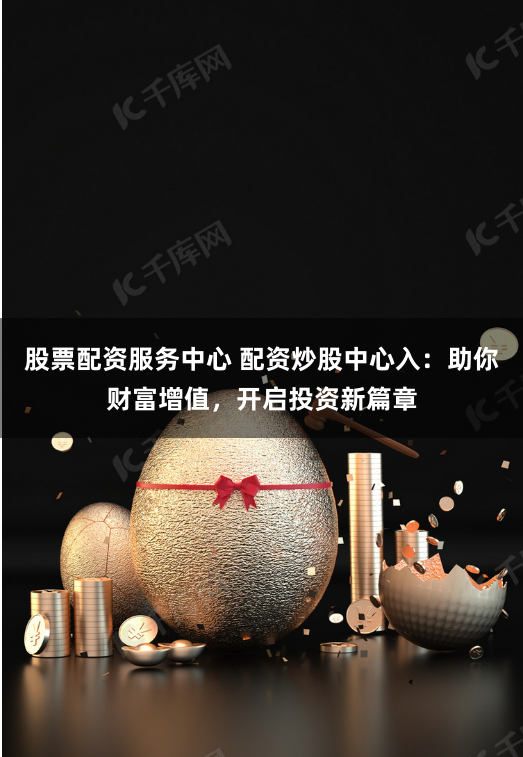 股票配资服务中心 配资炒股中心入：助你财富增值，开启投资新篇章