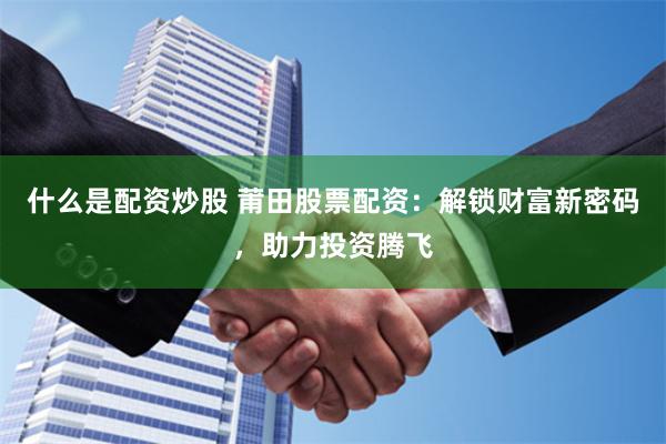 什么是配资炒股 莆田股票配资：解锁财富新密码，助力投资腾飞