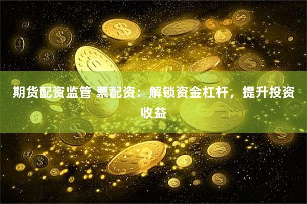 期货配资监管 票配资：解锁资金杠杆，提升投资收益
