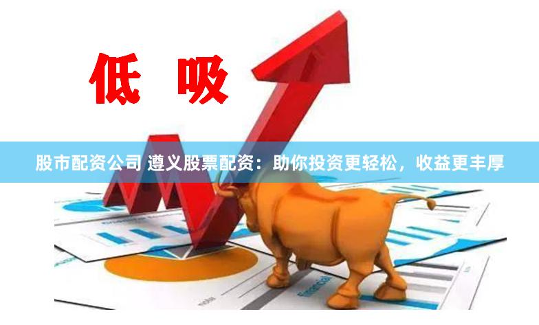 股市配资公司 遵义股票配资：助你投资更轻松，收益更丰厚