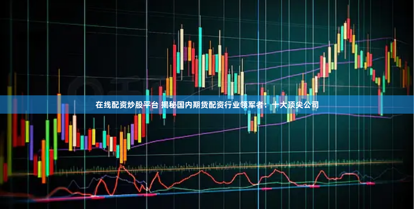 在线配资炒股平台 揭秘国内期货配资行业领军者：十大顶尖公司