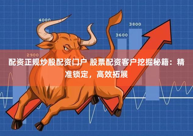 配资正规炒股配资门户 股票配资客户挖掘秘籍：精准锁定，高效拓展