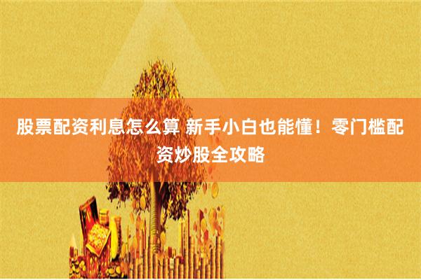 股票配资利息怎么算 新手小白也能懂！零门槛配资炒股全攻略