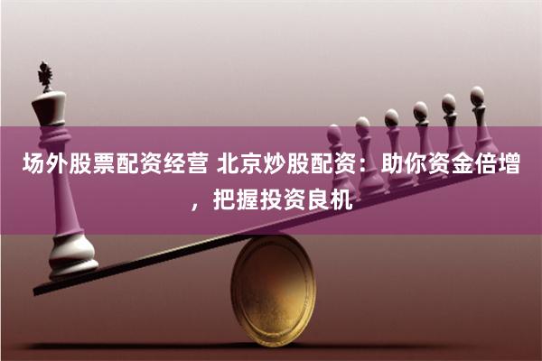 场外股票配资经营 北京炒股配资：助你资金倍增，把握投资良机