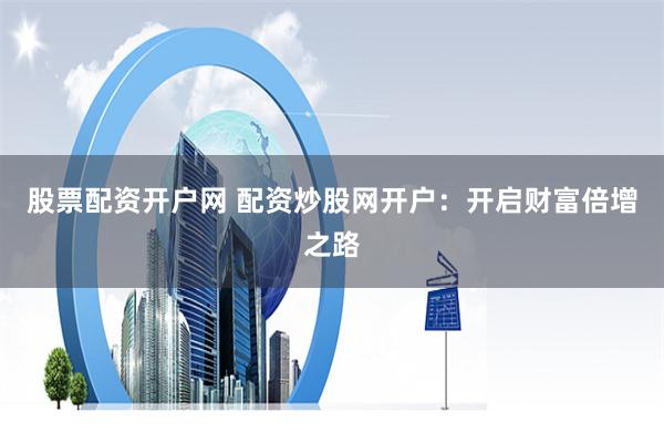 股票配资开户网 配资炒股网开户：开启财富倍增之路